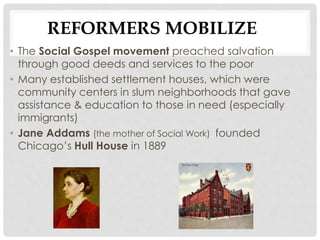 REFORMERS MOBILIZE
• The Social Gospel movement preached salvation
through good deeds and services to the poor
• Many established settlement houses, which were
community centers in slum neighborhoods that gave
assistance & education to those in need (especially
immigrants)
• Jane Addams (the mother of Social Work) founded
Chicago’s Hull House in 1889
 
