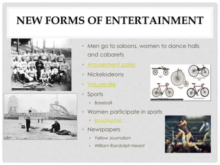 NEW FORMS OF ENTERTAINMENT
• Men go to saloons, women to dance halls
and cabarets
• Amusement parks
• Nickelodeons
• Vaudeville
• Sports
• Baseball
• Women participate in sports
• Bicycling Fad
• Newspapers
• Yellow Journalism
• William Randolph Hearst
 