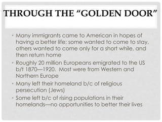 THROUGH THE “GOLDEN DOOR”
• Many immigrants came to American in hopes of
having a better life; some wanted to come to stay,
others wanted to come only for a short while, and
then return home
• Roughly 20 million Europeans emigrated to the US
b/t 1870—1920. Most were from Western and
Northern Europe
• Many left their homeland b/c of religious
persecution (Jews)
• Some left b/c of rising populations in their
homelands—no opportunities to better their lives
 