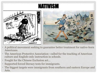 NATIVISM
• A political movement seeking to guarantee better treatment for native-born
Americans.
• The American Protective Association—called for the teaching of American
culture and English-only instruction in schools.
• Fought for the Chinese Exclusion act…
• Supported forced literacy tests for immigrants.
• The biggest targets were immigrants from southern and eastern Europe and
Asia.
 