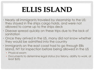 ELLIS ISLAND
• Nearly all immigrants traveled by steamship to the US;
they stayed in the ships cargo holds, and were not
allowed to come up to the ships deck
• Disease spread quickly on these trips due to the lack of
sanitation
• Once they arrived in the US, many did not know whether
they would be admitted into the country
• Immigrants on the east coast had to go through Ellis
Island, NY for inspection before being allowed in the US
• Physical exam
• Documents to determine legal status (no felony, ability to work, at
least $25)
 
