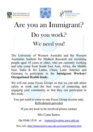 Are you an Immigrant?
                Do you work?
                 We need you!
The University of Western Australia and the Western
Australian Institute for Medical Research are recruiting
people aged 18 years or older, who are currently working
and who come from South East Asia, Africa, the Middle
East, India & Sri Lanka, China, Latin America and
Germany to participate in the Immigrant Workers'
Occupational Health Study.
We will run some Focus Groups so that we can talk about
safety at work and the best ways of contacting and
engaging your community so that they can participate in
this study.
 You just need to come to one Focus Group session only.
                  Refreshment provided
       If you are keen to be involved please contact
                      Mrs Cema Santos
     On 9346 1514 or        isantos@waimr.uwa.edu.au
   More info: http://www.waimr.uwa.edu.au/research/iwohs.html
 