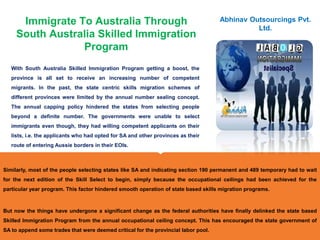Immigrate To Australia Through
South Australia Skilled Immigration
Program
With South Australia Skilled Immigration Program getting a boost, the
province is all set to receive an increasing number of competent
migrants. In the past, the state centric skills migration schemes of
different provinces were limited by the annual number sealing concept.
The annual capping policy hindered the states from selecting people
beyond a definite number. The governments were unable to select
immigrants even though, they had willing competent applicants on their
lists, i.e. the applicants who had opted for SA and other provinces as their
route of entering Aussie borders in their EOIs.
Abhinav Outsourcings Pvt.
Ltd.
Similarly, most of the people selecting states like SA and indicating section 190 permanent and 489 temporary had to wait
for the next edition of the Skill Select to begin, simply because the occupational ceilings had been achieved for the
particular year program. This factor hindered smooth operation of state based skills migration programs.
But now the things have undergone a significant change as the federal authorities have finally delinked the state based
Skilled Immigration Program from the annual occupational ceiling concept. This has encouraged the state government of
SA to append some trades that were deemed critical for the provincial labor pool.
 