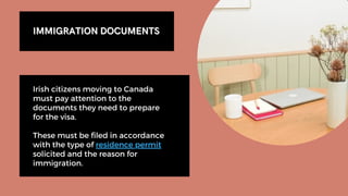 IMMIGRATION DOCUMENTS
IMMIGRATION DOCUMENTS
Irish citizens moving to Canada
must pay attention to the
documents they need to prepare
for the visa.
These must be filed in accordance
with the type of residence permit
solicited and the reason for
immigration.
 