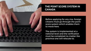 Before applying for any visa, foreign
citizens must go through the point
score system which enables them
to move here.
The system is implemented at a
national level and the verification
must be completed no matter the
province one will relocate to.
THE POINT SCORE SYSTEM IN
THE POINT SCORE SYSTEM IN
CANADA
CANADA
 