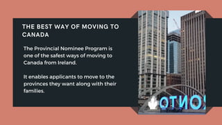 The Provincial Nominee Program is
one of the safest ways of moving to
Canada from Ireland.
It enables applicants to move to the
provinces they want along with their
families.
THE BEST WAY OF MOVING TO
CANADA
 