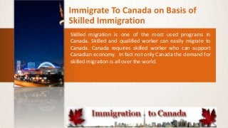Skilled migration is one of the most used programs in
Canada. Skilled and qualified worker can easily migrate to
Canada. Canada requires skilled worker who can support
Canadian economy. In fact not only Canada the demand for
skilled migration is all over the world.

 
