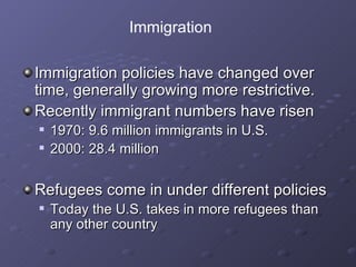 Immigration policies have changed over time, generally growing more restrictive. Recently immigrant numbers have risen 1970: 9.6 million immigrants in U.S. 2000: 28.4 million Refugees come in under different policies Today the U.S. takes in more refugees than any other country Immigration 