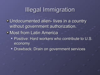 Illegal Immigration Undocumented alien- lives in a country without government authorization. Most from Latin America Positive: Hard workers who contribute to U.S. economy Drawback: Drain on government services 