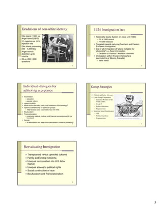 Gradations of non-white identity                                                1924 Immigration Act
! Ellis Island (1900) vs.                                                           ! Nationality Quota System (in place until 1965)
    Angel Island (1910)                                                                ! 2% of 1890 census
!   2% rejection vs. 25%                                                               ! 164,000 total/year
    rejection rate                                                                  ! Targeted towards reducing Southern and Eastern
!   Ellis Island processing                                                              European Immigration
    rate – 5,000/day                                                                ! Cut of all immigration of “aliens ineligible for
!   Angel Island -                                                                       citizenship” i.e. Asian immigration
    detention up to                                                                    ! Exception of Filipinos – American “nationals”

    months                                                                          ! Immigration within Western Hemisphere
                                                                                         exempted (e.g. Mexico, Canada)
!   29 vs. 200-1,000
                                                                                         !   labor needs
    questions
                                                                           25                                                            26




        Individual strategies for                                                Group Strategies
        achieving acceptance
                                                                                 ! Political and Labor Advocacy
    ! Assimilation                                                               ! Cross-Group Cooperation
         ! education                                                                 !Industrial Workers of the
         ! popular culture                                                            World (1905)
    !   upward mobility                                                             ! NAACP
    !   What are the benefits, costs, and limitations of this strategy?
                                                                                    ! Political Machines
    !   Options available only for particular groups
                                                                                    ! Progressivism
         ! 1922 Ozawa case - assimilated but not white
                                                                                 ! Reinforce Social Stratification
    !   Biculturalism
                                                                                    ! AFL
    !   Transnationalism
         ! continuing political, cultural, and financial connections with the       ! Political machines
           homeland                                                                 ! Progressivism
    !   Gender
         ! Is assimilation and wage force participation inherently liberating?
                                                                           27                                                            28




        Reevaluating Immigration

         ! Transplanted versus uprooted cultures
         ! Family and kinship networks
         ! Unequal incorporation into U.S. labor
             market
         ! Unequal access to political rights
         ! Social construction of race
         ! Biculturalism and Transnationalism


                                                                           29




                                                                                                                                              5
 