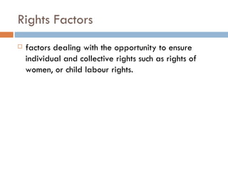Rights Factors factors dealing with the opportunity to ensure individual and collective rights such as rights of women, or child labour rights. 
