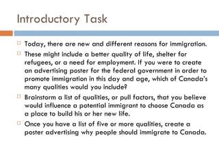 Introductory Task Today, there are new and different reasons for immigration.  These might include a better quality of life, shelter for refugees, or a need for employment. If you were to create an advertising poster for the federal government in order to promote immigration in this day and age, which of Canada’s many qualities would you include? Brainstorm a list of qualities, or pull factors, that you believe would influence a potential immigrant to choose Canada as a place to build his or her new life.   Once you have a list of five or more qualities, create a poster advertising why people should immigrate to Canada. 