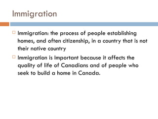 Immigration Immigration: the process of people establishing homes, and often citizenship, in a country that is not their native country Immigration is Important because it affects the quality of life of Canadians and of people who seek to build a home in Canada.  
