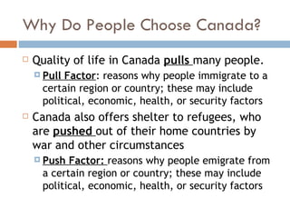 Why Do People Choose Canada? Quality of life in Canada  pulls  many people.  Pull Factor : reasons why people immigrate to a certain region or country; these may include political, economic, health, or security factors Canada also offers shelter to refugees, who are  pushed  out of their home countries by war and other circumstances Push Factor:  reasons why people emigrate from a certain region or country; these may include political, economic, health, or security factors 
