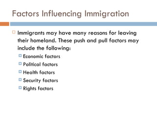 Factors Influencing Immigration Immigrants may have many reasons for leaving their homeland. These push and pull factors may include the following: Economic factors  Political factors  Health factors Security factors  Rights factors 