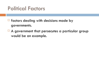 Political Factors factors dealing with decisions made by governments.  A government that persecutes a particular group would be an example.  