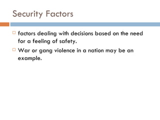 Security Factors factors dealing with decisions based on the need for a feeling of safety.  War or gang violence in a nation may be an example.   