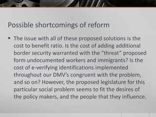 Possible shortcomings of reform
 The issue with all of these proposed solutions is the
  cost to benefit ratio. Is the cost of adding additional
  border security warranted with the “threat” proposed
  form undocumented workers and immigrants? Is the
  cost of e-verifying identifications implemented
  throughout our DMV’s congruent with the problem,
  and so on? However, the proposed legislature for this
  particular social problem seems to fit the desires of
  the policy makers, and the people that they influence.
 