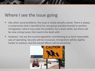 Where I see the issue going
 Like other social problems, the issue is rarely actually solved. There is always
  a compromise that is beneficial for one group and detrimental to another.
  Immigration reform may solve the problem for a short while, but there will
  be new arising issues that need to be dealt with.
 However, I do see the current legislation contributing to a more reasonable
  way of operating. Security will be increased, immigration will be slightly
  harder to achieve, but the overall affects will be beneficial.
 