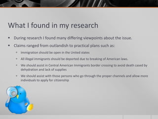 What I found in my research
 During research I found many differing viewpoints about the issue.
 Claims ranged from outlandish to practical plans such as:
     Immigration should be open in the United states
     All illegal immigrants should be deported due to breaking of American laws.
     We should assist in Central American Immigrants border crossing to avoid death cased by
      dehydration and lack of supplies
     We should assist with those persons who go through the proper channels and allow more
      individuals to apply for citizenship
 