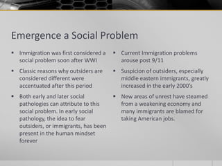 Emergence a Social Problem
 Immigration was first considered a    Current Immigration problems
  social problem soon after WWI          arouse post 9/11
 Classic reasons why outsiders are     Suspicion of outsiders, especially
  considered different were              middle eastern immigrants, greatly
  accentuated after this period          increased in the early 2000’s
 Both early and later social           New areas of unrest have steamed
  pathologies can attribute to this      from a weakening economy and
  social problem. In early social        many immigrants are blamed for
  pathology, the idea to fear            taking American jobs.
  outsiders, or immigrants, has been
  present in the human mindset
  forever
 