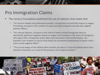 Pro Immigration Claims
 The Century Foundation published this set of statistics that states that
     “For service-related and professional workers, immigration has had little impact on wages.
      If anything, increases in the number of newly arriving immigrants actually have slightly
      positive effects.”
     “For manual laborers, increases in the share of newly arrived immigrants have no
      statistically significant negative impact on wages; but increases in the share of immigrants
      who adjust their immigration status after they have been in the United States—for
      example, from student or tourist visas (which do not permit employment) to green cards—
      have a small negative effect.”
     “The annual wages of low-skilled native workers are about 2.4 percent below where they
      would be otherwise as a result of the presence of immigrant workers.”
 