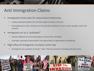 Anti Immigration Claims
 Immigration limits jobs for natural-born Americans
     Undocumented workers do not have rights to work in the US.
     Unemployment rates continue to rise and will continue to rise as more workers enter the
      country.

 Immigrants act as a “pollutant”
     Genetic differences and stereotypes increase this mentality
     Improper passing of information from generation to generation contributes

 High influx of immigrants increases crime rate
     Immigrants are unaware of social “rules” that are present including cultural norms
 
