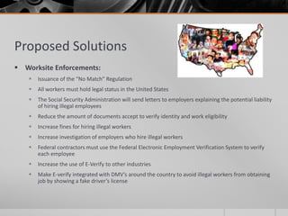 Proposed Solutions
 Worksite Enforcements:
       Issuance of the “No Match” Regulation
       All workers must hold legal status in the United States
       The Social Security Administration will send letters to employers explaining the potential liability
        of hiring illegal employees
       Reduce the amount of documents accept to verify identity and work eligibility
       Increase fines for hiring illegal workers
       Increase investigation of employers who hire illegal workers
       Federal contractors must use the Federal Electronic Employment Verification System to verify
        each employee
       Increase the use of E-Verify to other industries
       Make E-verify integrated with DMV’s around the country to avoid illegal workers from obtaining
        job by showing a fake driver’s license
 