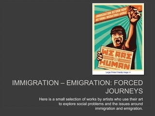 Here is a small selection of works by artists who use their art
to explore social problems and the issues around
immigration and emigration.
IMMIGRATION – EMIGRATION: FORCED
JOURNEYS
 