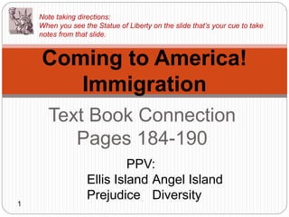 Text Book Connection
Pages 184-190
Coming to America!
Immigration
PPV:
Ellis Island Angel Island
Prejudice Diversity
Note taking directions:
When you see the Statue of Liberty on the slide that’s your cue to take
notes from that slide.
1
 