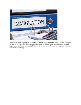 Immigration is the international movement of people into a destination country of which they are
not natives or where they do not possess citizenship in order to settle or reside there, especially
as permanent residents or naturalized citizens, or to take-up employment as a migrant worker or
temporarily as a foreign ...
 