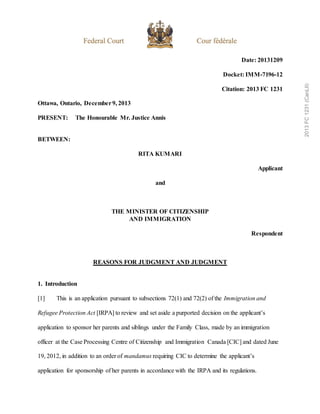 Date: 20131209
Docket: IMM-7196-12
Citation: 2013 FC 1231
Ottawa, Ontario, December9, 2013
PRESENT: The Honourable Mr. Justice Annis
BETWEEN:
RITA KUMARI
Applicant
and
THE MINISTER OF CITIZENSHIP
AND IMMIGRATION
Respondent
REASONS FOR JUDGMENT AND JUDGMENT
1. Introduction
[1] This is an application pursuant to subsections 72(1) and 72(2) of the Immigration and
Refugee Protection Act [IRPA] to review and set aside a purported decision on the applicant’s
application to sponsor her parents and siblings under the Family Class, made by an immigration
officer at the Case Processing Centre of Citizenship and Immigration Canada [CIC] and dated June
19, 2012, in addition to an order of mandamus requiring CIC to determine the applicant’s
application for sponsorship of her parents in accordance with the IRPA and its regulations.
2013
FC
1231
(CanLII)
 