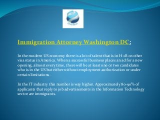 Immigration Attorney Washington DC:
In the modern US economy there is a lot of talent that is in H-1B or other
visa status in America. When a successful business places an ad for a new
opening, almost every time, there will be at least one or two candidates
who is in the US but either without employment authorization or under
certain limitations.
In the IT industry this number is way higher. Approximately 80-90% of
applicants that reply to job advertisements in the Information Technology
sector are immigrants.
 
