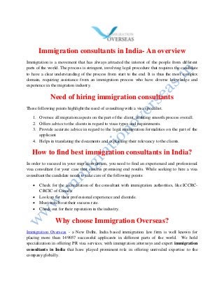 Immigration consultants in India- An overview
Immigration is a movement that has always attracted the interest of the people from different
parts of the world. The process is stringent, involving legal procedure that requires the candidate
to have a clear understanding of the process from start to the end. It is thus the most complex
domain, requiring assistance from an immigration process who have diverse knowledge and
experience in the migration industry.
Need of hiring immigration consultants
These following points highlight the need of consulting with a visa specialist.
1. Oversee all migration aspects on the part of the client, enabling smooth process overall.
2. Offers advice to the clients in regard to visas types and requirements.
3. Provide accurate advice in regard to the legal immigration formalities on the part of the
applicant.
4. Helps in translating the documents and explaining their relevancy to the clients.
How to find best immigration consultants in India?
In order to succeed in your migration dream, you need to find an experienced and professional
visa consultant for your case that ensures promising end results. While seeking to hire a visa
consultant the candidate needs to take care of the following points:
 Check for the accreditation of the consultant with immigration authorities, like ICCRC-
CRCIC of Canada.
 Look up for their professional experience and clientele.
 Must watch out their success rate.
 Check out for their reputation in the industry.
Why choose Immigration Overseas?
Immigration Overseas - a New Delhi, India based immigration law firm is well known for
placing more than 149057 successful applicants in different parts of the world. We hold
specialization in offering PR visa services, with immigration attorneys and expert immigration
consultants in India that have played prominent role in offering unrivaled expertise to the
company globally.
 
