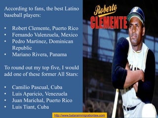 According to fans, the best Latino
baseball players:
• Robert Clemente, Puerto Rico
• Fernando Valenzuela, Mexico
• Pedro ...