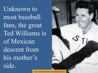 Unknown to
most baseball
fans, the great
Ted Williams is
of Mexican
descent from
his mother’s
side.
http://www.bataraimmig...
