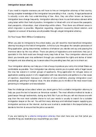 immigration lawyer atlanta
If you need to migrate overseas you will have to hire an immigration attorney of that country,
having complete knowledge of the immigration law prevailing in that , country. A legal professional
is actually a one who has understanding of law. Also, they are often known as lawyers.
Immigration laws change frequently. Immigration attorneys have to use themselves abreast while
using latest within their field of practice. Immigration is linked with a lot of issues like passports,
dual passports, citizenships, dual citizenships while others. Then there are different areas in
which migration is possible. Migration regarding, migration caused by blood relation, and
migration on account of business are all possible through a legal immigration attorney.
Do Your house Work Without Complacency
When you plan to immigrate to the united states, you will need the most beneficial immigration
attorney focusing on the field of immigration, to find out you throughout the complex processes of
filing application, giving documentary evidence of whatever you decide and say and passing the
interview taken by the visa officer. There are plenty of legislations and restrictions that just a
specialist in this field could see through every loop hole of law. Your immigration attorney will
direct you towards post visa settlement through you understand the rights and duties of latest
immigrants and also allowing you to aware about the prevailing laws that you've to check out.
Your immigration attorney can help you in lots of ways to produce your entry into United States as
comfortable as possible. Your immigration law attorney assists you to system sorts of legal issues
like visa fee waivers in certain groups of applicants, filing application for refugee status or
applications seeking asylum in US, reapplication with new documents and petitions in a few cases
of rejection, deportation because of violation of visa conditions, placing immigration court
proceedings, granting of religious visas. He also enables you to mindful of the most recent laws
pertaining to immigration and naturalization.
Now the challenge arises about where you stand gonna find a suitable immigration attorney to
help you pass the test to become an American resident. The most effective method to locate a
good lawyer through testimonials, during any field. But if you act like you will not choose one with
way then the next most suitable choice to suit your needs is usually to search for a suitable
immigration lawyer on the net. You will find many attorneys and individual lawyers supplying you
immigration services on the internet. Just be sure to what is credentials in the lawyer before you
decide to hire him to ensure that the job is successful.
If you are looking for a atlanta immigration attorney then start here one can find {what you
need|the thing you need|what you require|things you need
 