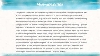 Mini-reflection
1. Google slides can help teachers share new digital resources and tools for learning through several ways.
As seen through this powerpoint, there are many ways to teach students through several outlets.
Teachers can use videos, graphs, diagrams, quotes and much more. This allows for a different learning
environment that can motivate and engage students to learn new things!
2. Google classroom can promote curiosity and critical examination by the teacher presenting a question
for students to explore. This allows students to converse and research information about the question
that is prompted. They then can share their thoughts through Google classroom as well which can lead to
students learning even more. With the help of Google classroom having everyone’s ideas, students can
learn more by building off their classmates ideas and elaborating more on their own ideas as well.
3. A benefit of using Google Slides is having the ability to present information in different ways. It allows
teachers to include aspects of teaching that a lecture environment would not. For instance, it allows for
graphs, videos, pictures, and much more that brings wider material for students to evaluate when
learning new things. On the other side, the downside of Google slides is that it is technology, and
technology is unpredictable. You never know when it may stop working.
 