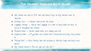 The journey through ellis island
❖ Ellis Island was built in 1892 that had many steps to help someone move to
America
❖ Getting There → Taking a boat across the ocean
❖ Luggage Storage → Placed their luggage in a room so they would not have to
carry it throughout Ellis Island
❖ Medical Exam → Doctors would make sure nobody was sick
❖ Registry Room → 29 questions were asked and if answered correctly, they moved
on
❖ “Kissing Post” → Meet family that was already in America (hugs and kisses were
given)
❖ Ellis Island Closed in 1956 but you can still visit !
https://americanhistory.mrdonn.org/ellisisland.html
 