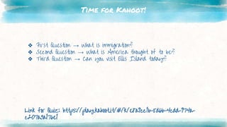 Time for Kahoot!
❖ First Question → What is immigration?
❖ Second Question → What is America thought of to be?
❖ Third Question → Can you visit Ellis Island today?
Link for Quiz: https://play.kahoot.it/#/k/e8a9cc1b-5d6b-4cdd-974a-
c207a3a176e1
 