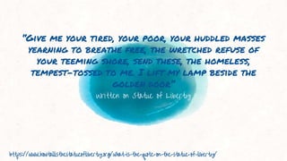 Written on Statue of Liberty
“Give me your tired, your poor, your huddled masses
yearning to breathe free, the wretched refuse of
your teeming shore, send these, the homeless,
tempest-tossed to me. I lift my lamp beside the
golden door”
https://www.howtallisthestatueofliberty.org/what-is-the-quote-on-the-statue-of-liberty/
 