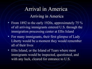 Arrival in America   Arriving in America From 1892 to the early 1920s, approximately 75 % of all arriving immigrants entered U.S. through the immigration processing center at Ellis Island  For many immigrants, their first glimpse of Lady Liberty would be a moment they would remember all of their lives Ellis Island, or the Island of Tears where most immigrants would be inspected, questioned, and with any luck, cleared for entrance to U.S.  
