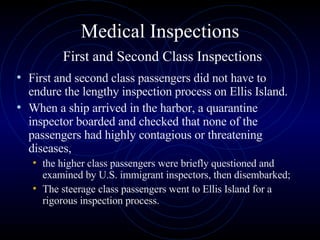 Medical Inspections   First and Second Class Inspections First and second class passengers did not have to endure the lengthy inspection process on Ellis Island.  When a ship arrived in the harbor, a quarantine inspector boarded and checked that none of the passengers had highly contagious or threatening diseases, the higher class passengers were briefly questioned and examined by U.S. immigrant inspectors, then disembarked;  The steerage class passengers went to Ellis Island for a rigorous inspection process.  