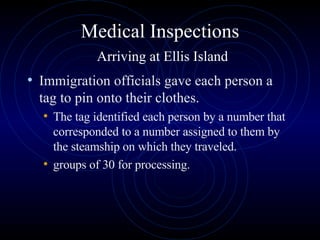 Medical Inspections   Arriving at Ellis Island Immigration officials gave each person a tag to pin onto their clothes.  The tag identified each person by a number that corresponded to a number assigned to them by the steamship on which they traveled.  groups of 30 for processing.  