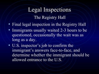 Legal Inspections   The Registry Hall  Final legal inspection in the Registry Hall  Immigrants usually waited 2-3 hours to be questioned, occasionally the wait was as long as a day.  U.S. inspector’s job to confirm the immigrant’s answers face-to-face, and determine whether the immigrant should be allowed entrance to the U.S.  