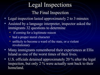 Legal Inspections   The Final Inspection  Legal inspection lasted approximately 2 to 3 minutes Assisted by a language interpreter, inspector asked the immigrants 32 questions to determine if coming for a legitimate reason had a proper moral character unlikely to become a ward of the state, or a violent revolutionary Many immigrants remembered their experiences at Ellis Island as one of the worst times of their lives.  U.S. officials detained approximately 20 % after the legal inspection, but only 2 % were actually sent back to their homeland.  