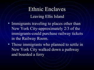 Ethnic Enclaves   Leaving Ellis Island  Immigrants traveling to places other than New York City-approximately 2/3 of the immigrants-could purchase railway tickets in the Railway Room.  Those immigrants who planned to settle in New York City walked down a pathway and boarded a ferry 