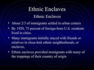 Ethnic Enclaves   Ethnic Enclaves  About 2/3 of immigrants settled in urban centers By 1920, 75 percent of foreign-born U.S. residents lived in cities.  Many immigrants initially stayed with friends or relatives in close-knit ethnic neighborhoods, or enclaves, Ethnic enclaves provided immigrants with many of the trappings of their country of origin 