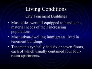 Living Conditions   City Tenement Buildings  Most cities were ill-equipped to handle the material needs of their increasing populations.  Most urban-dwelling immigrants lived in tenement buildings Tenements typically had six or seven floors, each of which usually contained four four-room apartments. 