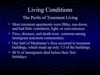 Living Conditions   The Perils of Tenement Living  Most tenement apartments were filthy, run-down, and had little ventilation, light, or conveniences.  Fires, diseases, and death were  common among immigrant tenement communities.  One half of Manhattan’s fires occurred in tenement buildings, which made up only 1/3 of the buildings.  60 % of immigrants died before their first birthdays. 